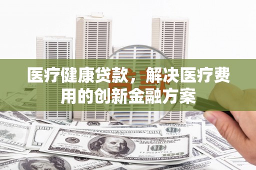 九如医疗健康贷款，解决医疗费用的创新金融方案